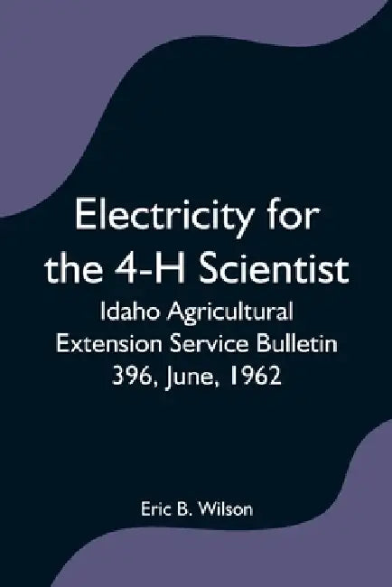Electricity for the 4-H Scientist; Idaho Agricultural Extension Service Bulletin 396, June, 1962 by Eric B. Wilson