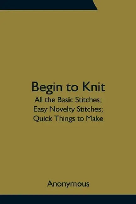 Begin To Knit; All The Basic Stitches; Easy Novelty Stitches; Quick Things To Make by Anonymous