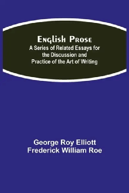 English Prose; A Series Of Related Essays For The Discussion And Practice Of The Art Of Writing by George Roy Elliott, Frederick William Roe