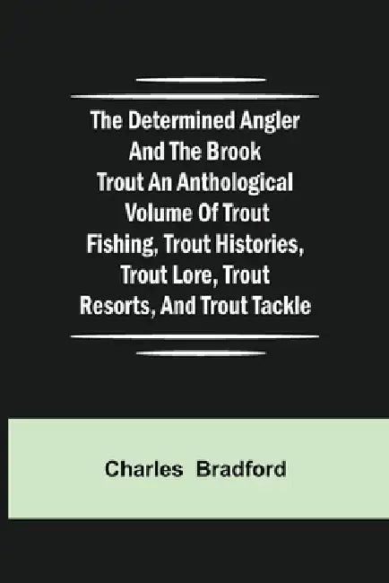 The Determined Angler And The Brook Trout An Anthological Volume Of Trout Fishing, Trout Histories, Trout Lore, Trout Resorts, And Trout Tackle by Charles Bradford