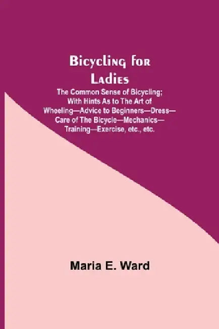 Bicycling For Ladies; The Common Sense Of Bicycling; With Hints As To The Art Of Wheeling-Advice To Beginners-Dress-Care Of The Bicycle-Mechanics-Trai by Maria E. Ward