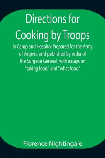 Directions For Cooking By Troops, In Camp And Hospital Prepared For The Army Of Virginia, And Published By Order Of The Surgeon General, With Essays O by Florence Nightingale