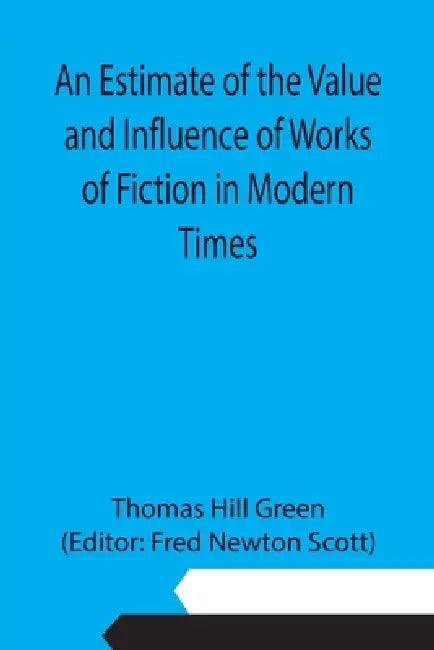 An Estimate of the Value and Influence of Works of Fiction in Modern Times by Thomas Hill Green, Fred Newton Scott