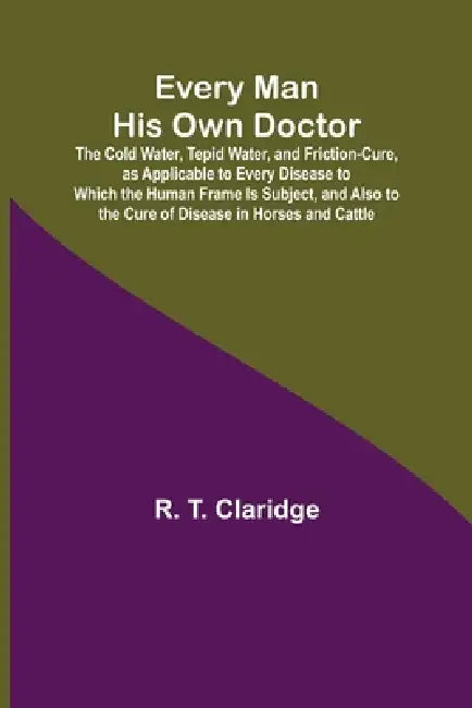 Every Man His Own Doctor; The Cold Water, Tepid Water, and Friction-Cure, as Applicable to Every Disease to Which the Human Frame Is Subject, and Also by R. T. Claridge