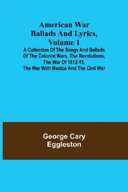 American War Ballads and Lyrics, Volume 1; A Collection of the Songs and Ballads of the Colonial Wars, the Revolutions, the War of 1812-15, the War wi by George Cary Eggleston