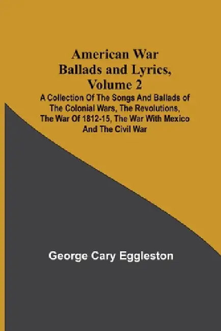 American War Ballads and Lyrics, Volume 2; A Collection of the Songs and Ballads of the Colonial Wars, the Revolutions, the War of 1812-15, the War wi by George Cary Eggleston