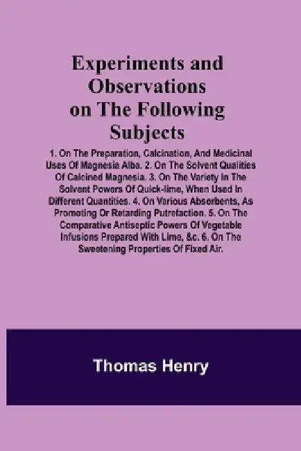 Experiments and Observations on the Following Subjects; 1. On the preparation, calcination, and medicinal uses of Magnesia Alba. 2. On the solvent qua by Thomas Henry