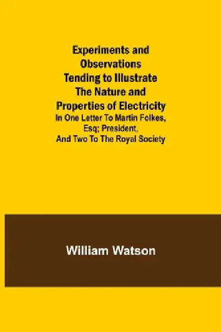 Experiments and Observations Tending to Illustrate the Nature and Properties of Electricity; In One Letter to Martin Folkes, Esq; President, and Two t by William Watson