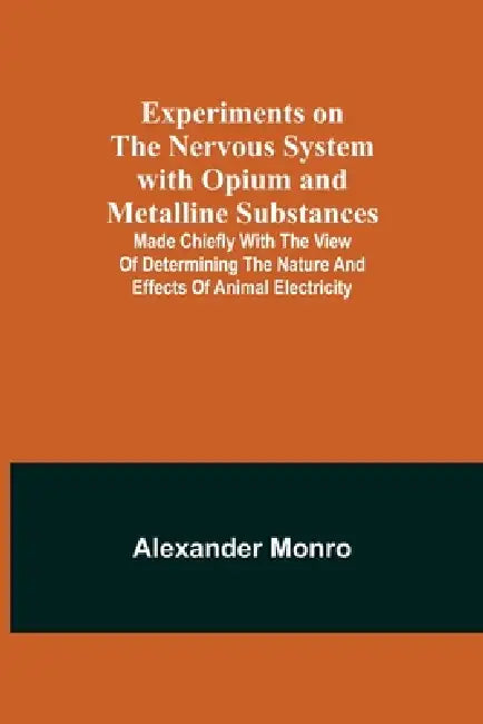 Experiments on the Nervous System with Opium and Metalline Substances; Made Chiefly with the View of Determining the Nature and Effects of Animal Elec by Alexander Monro