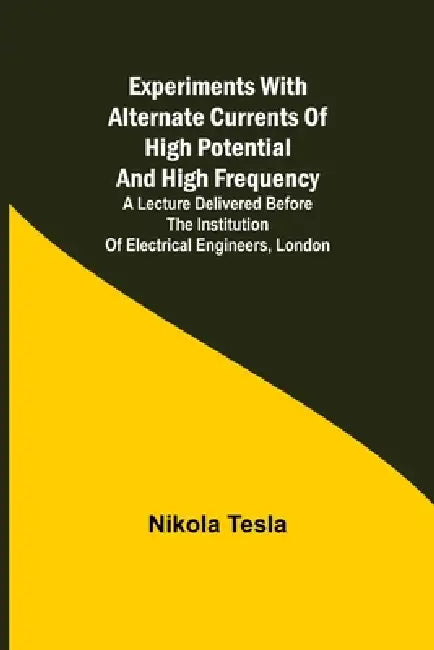 Experiments with Alternate Currents of High Potential and High Frequency; A Lecture Delivered before the Institution of Electrical Engineers, London by Nikola Tesla