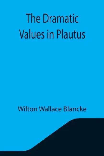 The Dramatic Values in Plautus by Wilton Wallace Blancke