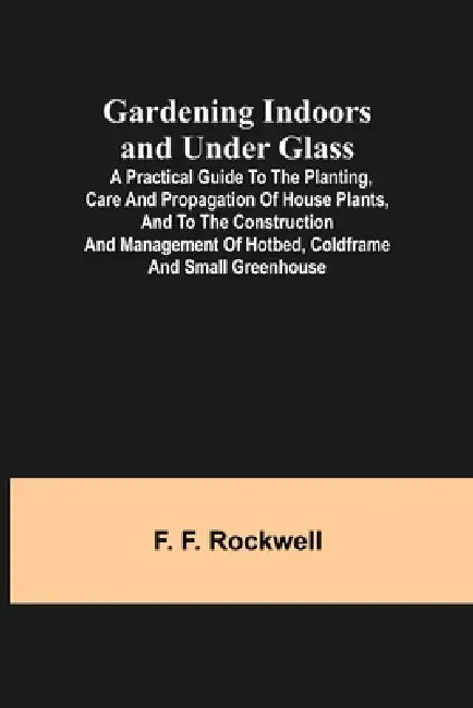 Gardening Indoors and Under Glass; A Practical Guide to the Planting, Care and Propagation of House Plants, and to the Construction and Management of by F. F. Rockwell