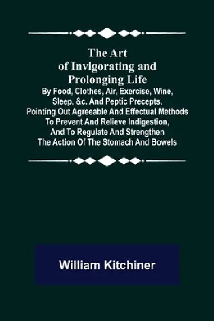 The Art of Invigorating and Prolonging Life; By Food, Clothes, Air, Exercise, Wine, Sleep, &c. and Peptic Precepts, Pointing Out Agreeable and Effectu by William Kitchiner