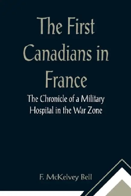 The First Canadians in France The Chronicle of a Military Hospital in the War Zone by F. McKelvey Bell