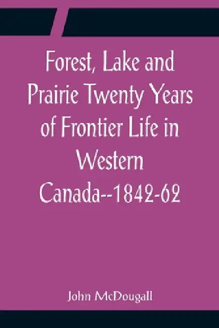 Forest, Lake and Prairie Twenty Years of Frontier Life in Western Canada--1842-62 by John McDougall