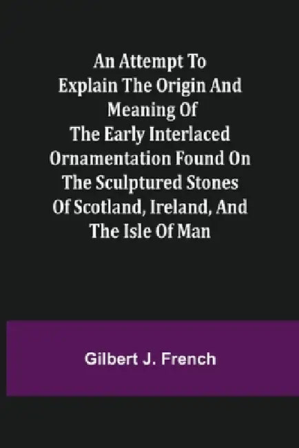 An Attempt to Explain the Origin and Meaning of the Early Interlaced Ornamentation Found on the Sculptured Stones of Scotland, Ireland, and the Isle o by Gilbert J. French
