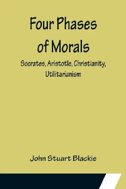 Four Phases of Morals: Socrates, Aristotle, Christianity, Utilitarianism by John Stuart Blackie