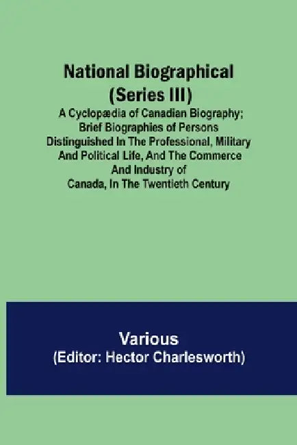 National Biographical (Series III); A Cyclopædia of Canadian Biography; Brief biographies of persons distinguished in the professional, military and p by Various, Hector Charlesworth