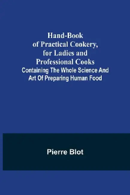 Hand-Book of Practical Cookery, for Ladies and Professional Cooks; Containing the Whole Science and Art of Preparing Human Food by Pierre Blot