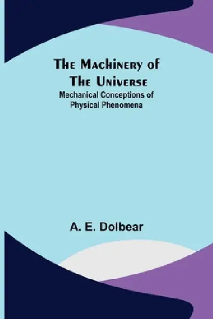 The Machinery of the Universe: Mechanical Conceptions of Physical Phenomena by A. E. Dolbear