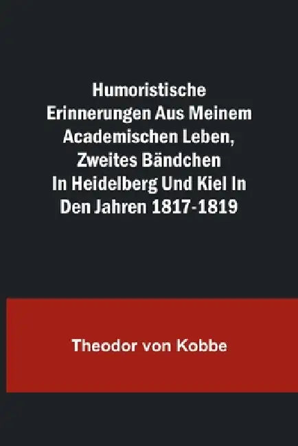 Humoristische Erinnerungen aus meinem academischen Leben, Zweites Bändchen; in Heidelberg und Kiel in den Jahren 1817-1819 by Theodor Von Kobbe