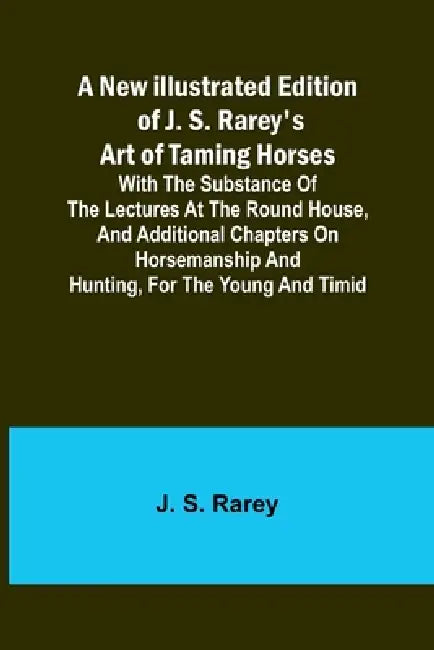 A New Illustrated Edition of J. S. Rarey's Art of Taming Horses; With the Substance of the Lectures at the Round House, and Additional Chapters on Hor by J. S. Rarey