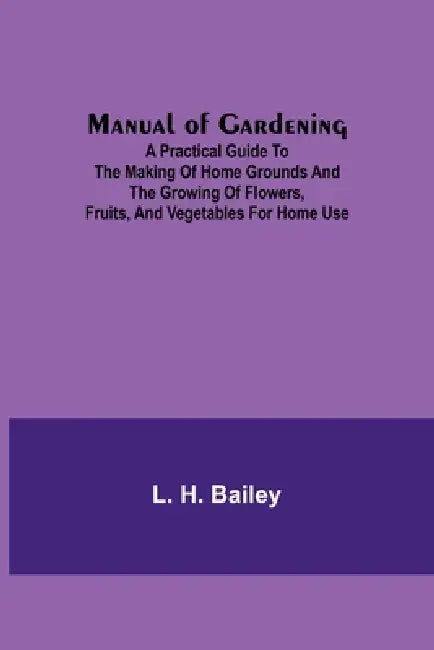 Manual of Gardening; A Practical Guide to the Making of Home Grounds and the Growing of Flowers, Fruits, and Vegetables for Home Use by L. H. Bailey