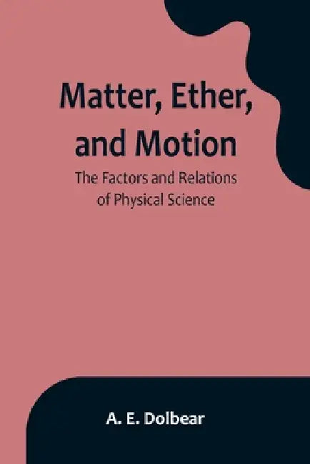Matter, Ether, and Motion: The Factors and Relations of Physical Science by A. E. Dolbear