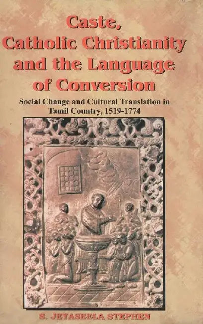 Caste, Catholic Christianity and The Language of Conversion: Social Changes and Cultural Translation In Tamil Country, 1519-1774 by S. Jeyaseela Stephen