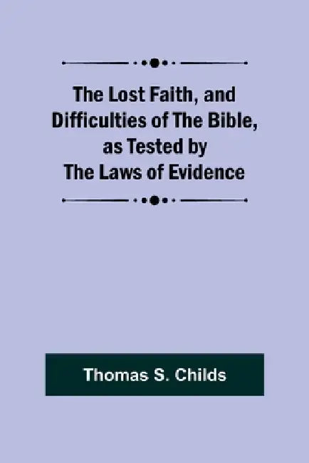 The Lost Faith, and Difficulties of the Bible, as Tested by the Laws of Evidence by Thomas S. Childs