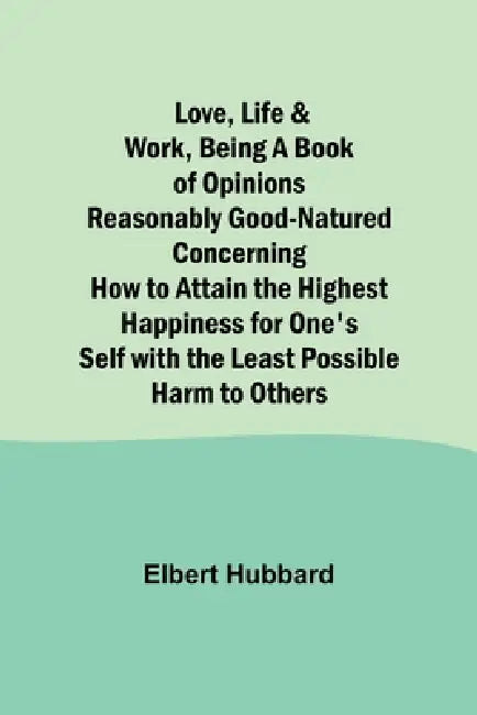 Love, Life & Work, Being a Book of Opinions Reasonably Good-Natured Concerning How to Attain the Highest Happiness for One's Self with the Least Possi by Elbert Hubbard