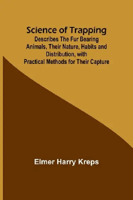 Science of Trapping; Describes the Fur Bearing Animals, Their Nature, Habits and Distribution, with Practical Methods for Their Capture by Elmer Harry Kreps