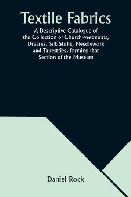 Textile Fabrics A Descriptive Catalogue of the Collection of Church-vestments, Dresses, Silk Stuffs, Needlework and Tapestries, forming that Section o by Daniel Rock