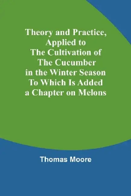 Theory and Practice, Applied to the Cultivation of the Cucumber in the Winter Season To Which Is Added a Chapter on Melons by Thomas Moore