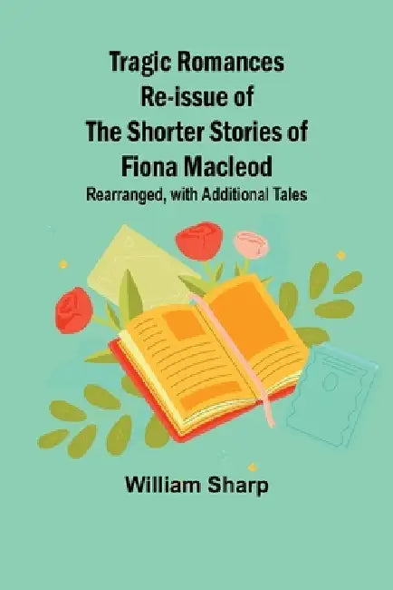 Tragic Romances Re-issue of the Shorter Stories of Fiona Macleod; Rearranged, with Additional Tales by William Sharp