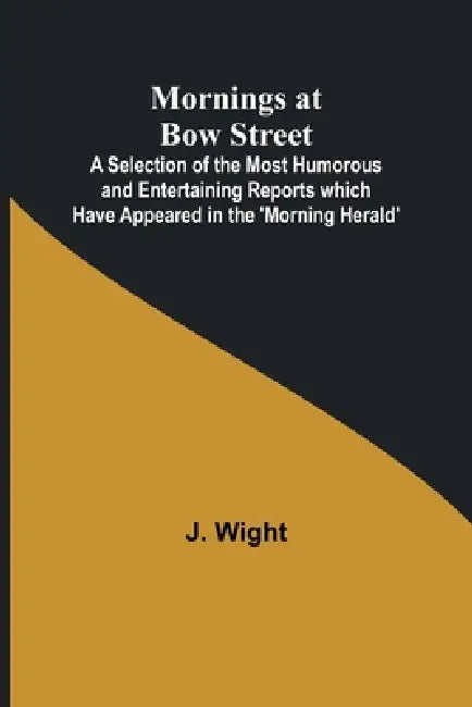 Mornings at Bow Street; A Selection of the Most Humorous and Entertaining Reports which Have Appeared in the 'Morning Herald' by J. Wight
