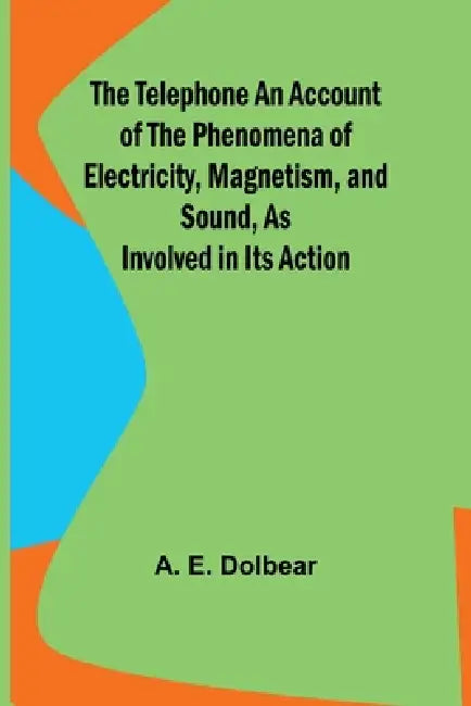 The Telephone An Account of the Phenomena of Electricity, Magnetism, and Sound, as Involved in Its Action by A. E. Dolbear