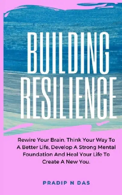 Building Resilience: Rewire Your Brain, Think Your Way To A Better Life, Develop A Strong Mental Foundation And Heal Your Life To Create A New You. by Pradip N. Das