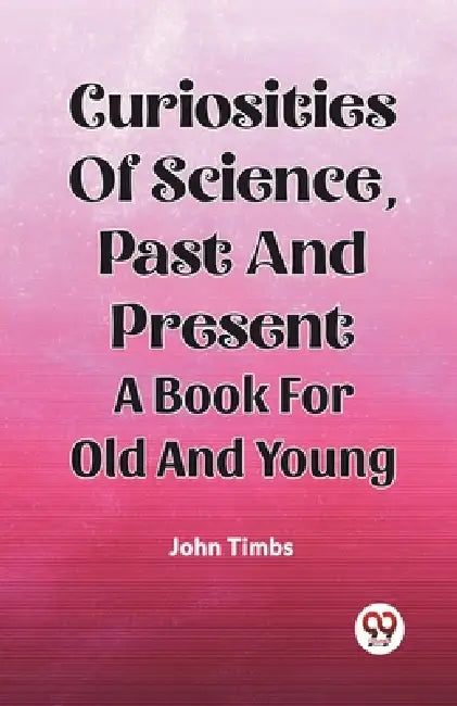 Curiosities Of Science, Past And Present A Book For Old And Young by John Timbs
