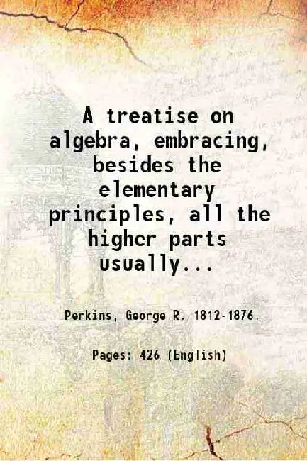 A treatise on algebra, embracing, besides the elementary principles, all the higher parts usually taught in colleges by Perkins