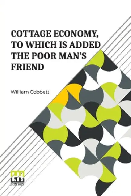 Cottage Economy, To Which Is Added The Poor Man s Friend: Information Relative To The Brewing Of Beer, Making Of Bread, Keeping Of Cows, Pigs, Bees, E by William Cobbett