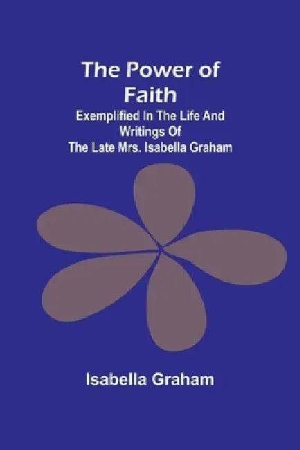 The Power of Faith; Exemplified In The Life And Writings Of The Late Mrs. Isabella Graham by Isabella Graham