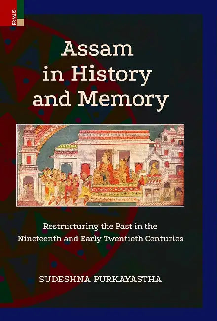 Assam in History and Memory: Restructuring the Past in the Nineteenth and Early Twentieth Centuries by Sudeshna Purkayastha