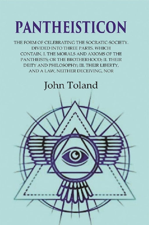 Pantheisticon: The Form of Celebrating The Socratic-Society. Divided Into Three Parts. Which Contain, I. The Morals and Axioms of The Pantheists; Or The Brotherhood; Ii. Their Deity and Philosophy; Iii. Their Liberty, and A Law, Neither Deceiving, Nor by John Toland