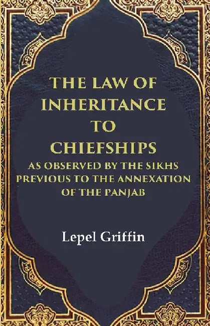 The Law of Inheritance To Chiefships As Observed By The Sikhs Previous To The Annexation of The Panjab by Lepel Griffin