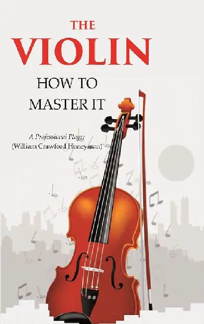 The Violin: How To Master It by A Professional Player (William Crawford Honeyman)