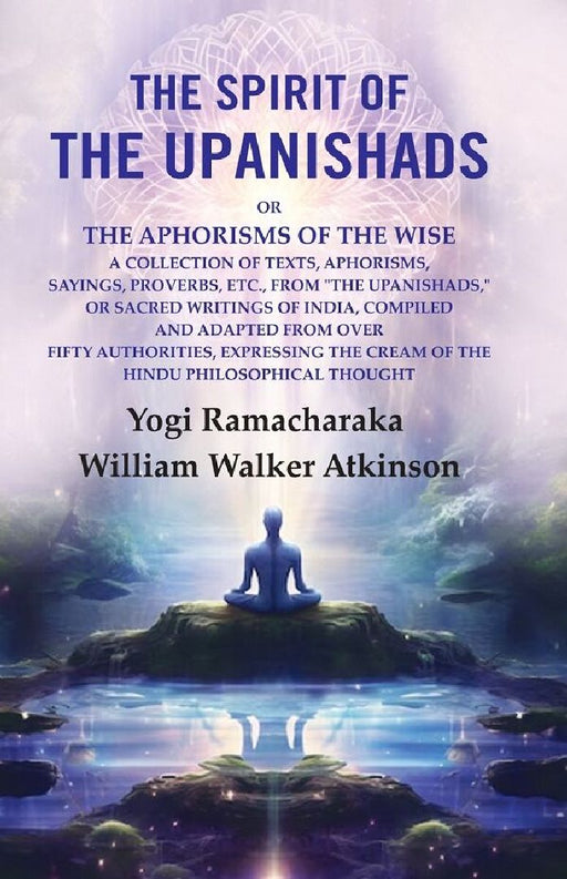 The Spirit of The Upanishads: Or The Aphorisms of The Wise A Collection of Texts, Aphorisms, Sayings, Proverbs, Etc. by Yogi Ramacharaka, William Walker Atkinson