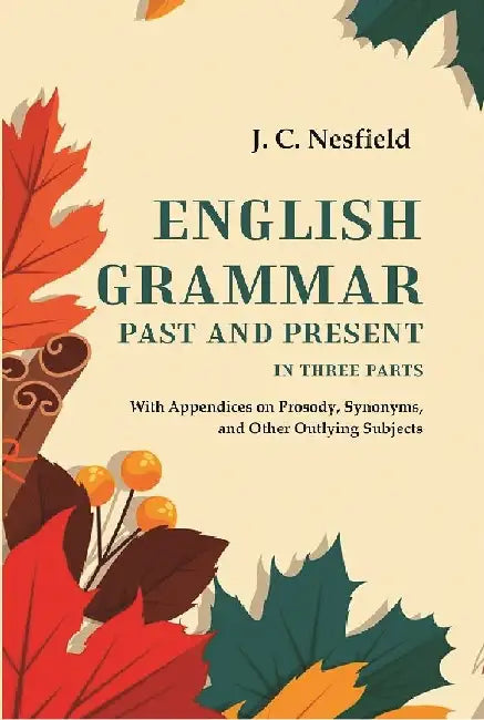 English Grammar Past and Present: With Appendices on Prosody, Synonyms, and Other Outlying Subjects, In Three Parts by J. C. Nesfield