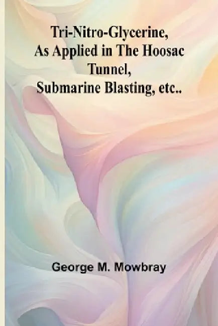 Tri-nitro-glycerine, as Applied in the Hoosac Tunnel, Submarine Blasting, etc.. by George M. Mowbray