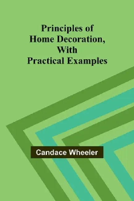 Principles of Home Decoration, With Practical Examples by Candace Wheeler